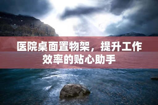 医院桌面置物架，提升工作效率的贴心助手