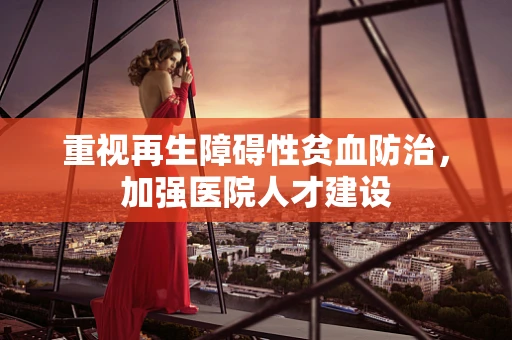 重视再生障碍性贫血防治，加强医院人才建设