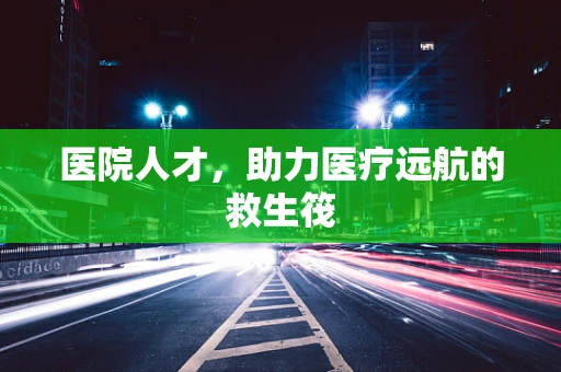 医院人才，助力医疗远航的救生筏
