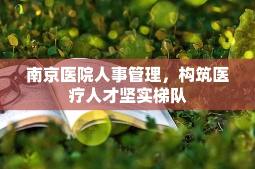 南京医院人事管理，构筑医疗人才坚实梯队