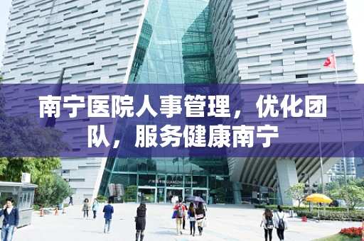 南宁医院人事管理，优化团队，服务健康南宁