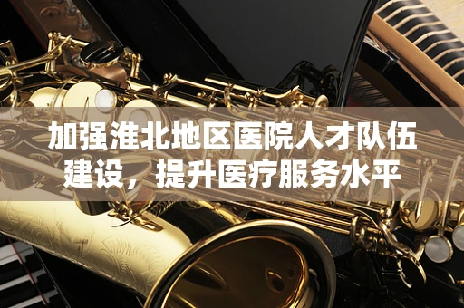 加强淮北地区医院人才队伍建设，提升医疗服务水平