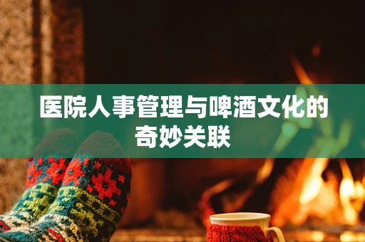 医院人事管理与啤酒文化的奇妙关联