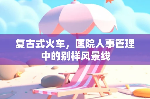 复古式火车，医院人事管理中的别样风景线