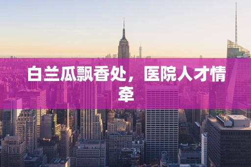 白兰瓜飘香处，医院人才情牵