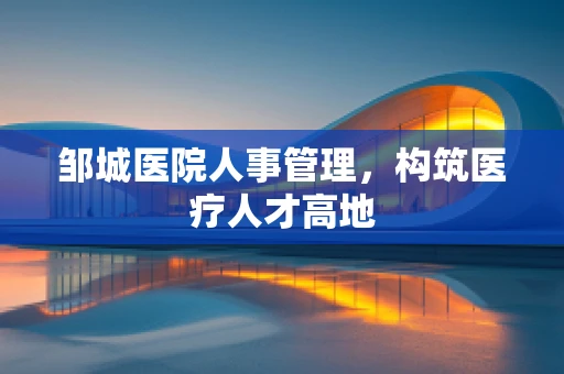 邹城医院人事管理，构筑医疗人才高地