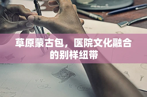 草原蒙古包，医院文化融合的别样纽带