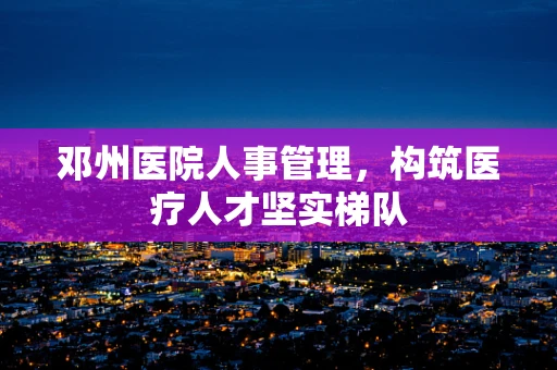 邓州医院人事管理，构筑医疗人才坚实梯队