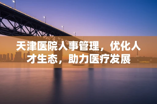 天津医院人事管理，优化人才生态，助力医疗发展