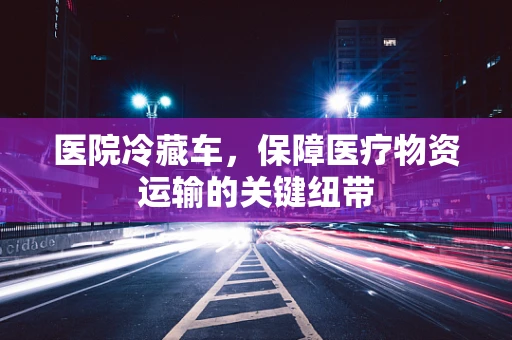 医院冷藏车，保障医疗物资运输的关键纽带