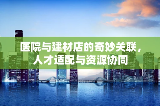 医院与建材店的奇妙关联，人才适配与资源协同