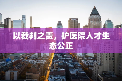 以裁判之责，护医院人才生态公正