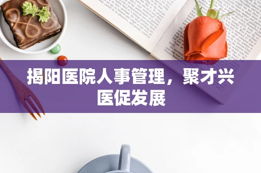 揭阳医院人事管理，聚才兴医促发展