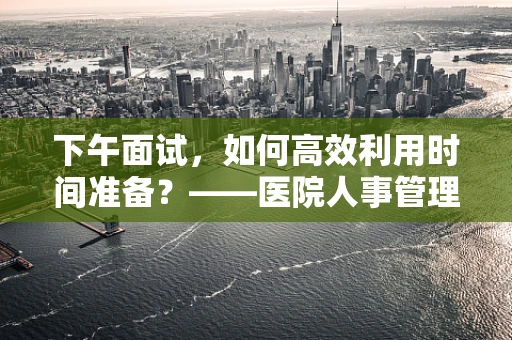 下午面试，如何高效利用时间准备？——医院人事管理的视角