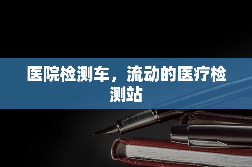 医院检测车，流动的医疗检测站