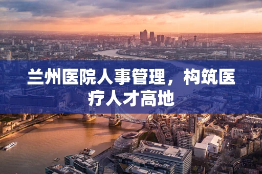 兰州医院人事管理，构筑医疗人才高地