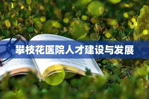 攀枝花医院人才建设与发展