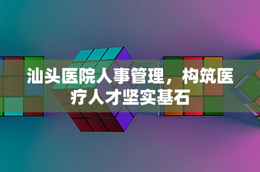 汕头医院人事管理，构筑医疗人才坚实基石