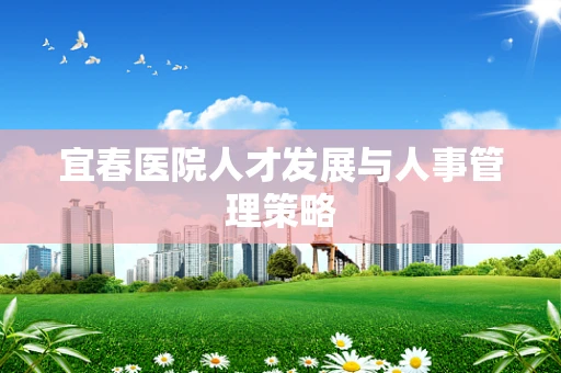 宜春医院人才发展与人事管理策略
