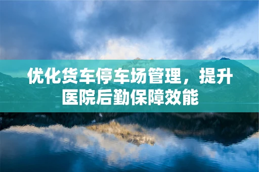 优化货车停车场管理，提升医院后勤保障效能