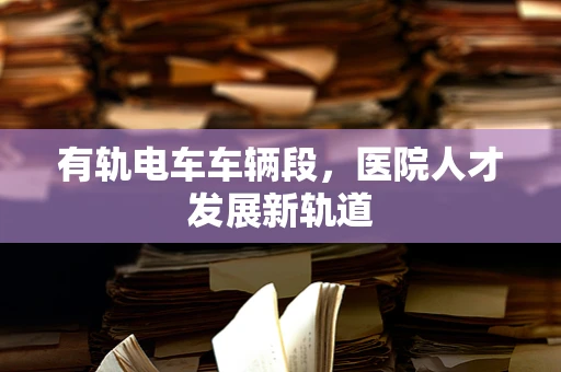 有轨电车车辆段，医院人才发展新轨道