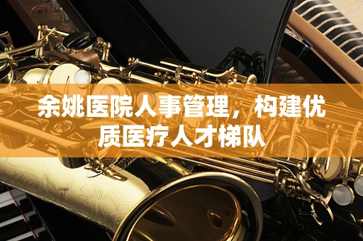 余姚医院人事管理，构建优质医疗人才梯队