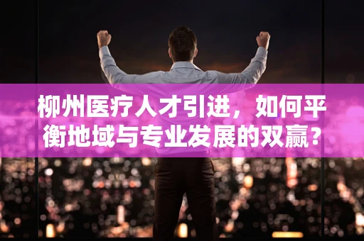 柳州医疗人才引进，如何平衡地域与专业发展的双赢？