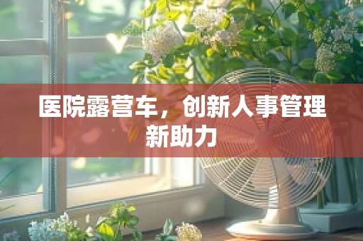 医院露营车，创新人事管理新助力
