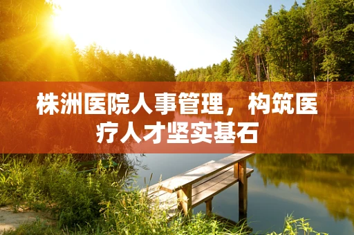 株洲医院人事管理，构筑医疗人才坚实基石