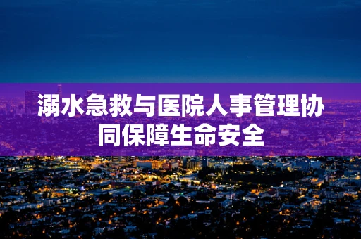 溺水急救与医院人事管理协同保障生命安全